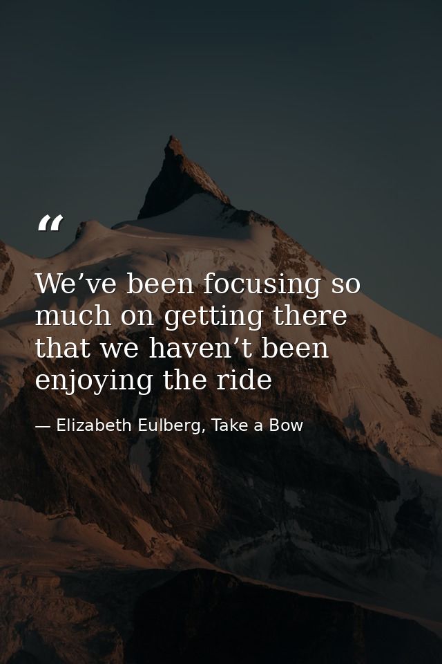 We’ve been focusing so much on getting there that we haven’t been enjoying the ride — Elizabeth Eulberg, Take a Bow