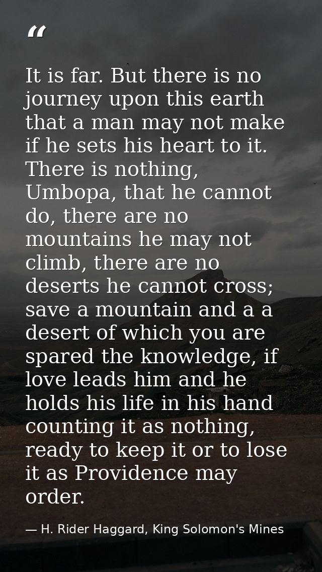 It is far. But there is no journey upon this earth that a man may not make if he sets his heart to it. There is nothing, — H. Rider Haggard, King Solomon's Mines