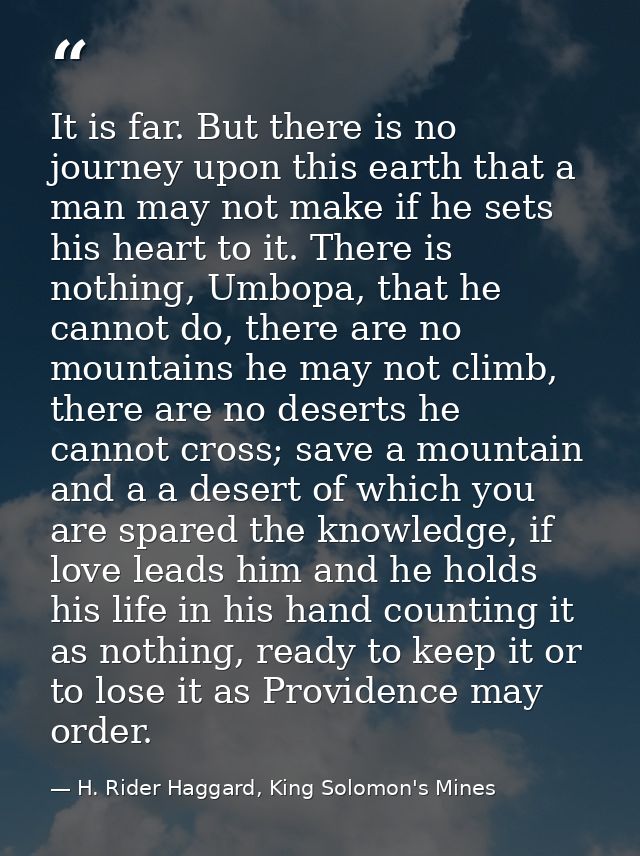 It is far. But there is no journey upon this earth that a man may not make if he sets his heart to it. There is nothing, — H. Rider Haggard, King Solomon's Mines