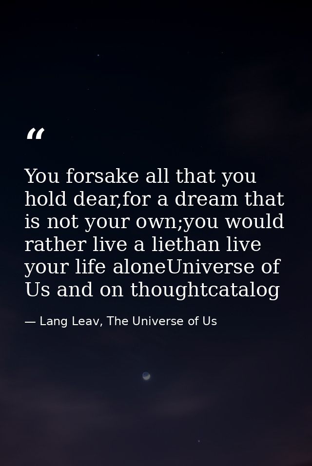 You forsake all that you hold dear,for a dream that is not your own;you would rather live a liethan live your life alone — Lang Leav, The Universe of Us
