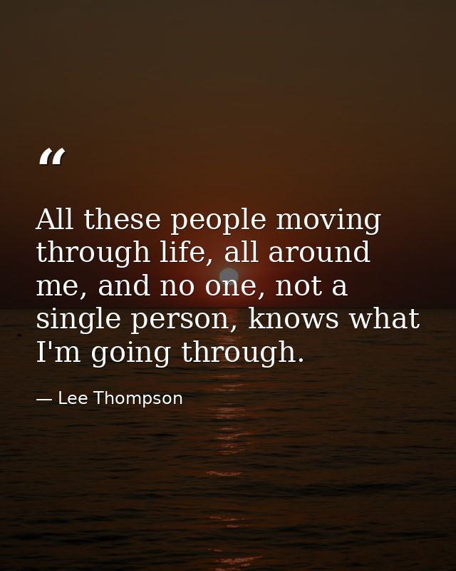 All these people moving through life, all around me, and no one, not a single person, knows what I'm going through. — Lee Thompson