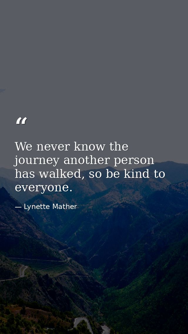 We never know the journey another person has walked, so be kind to everyone. — Lynette Mather