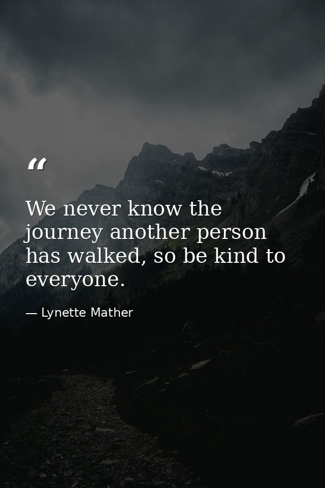 We never know the journey another person has walked, so be kind to everyone. — Lynette Mather
