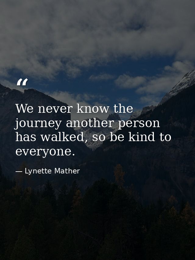 We never know the journey another person has walked, so be kind to everyone. — Lynette Mather