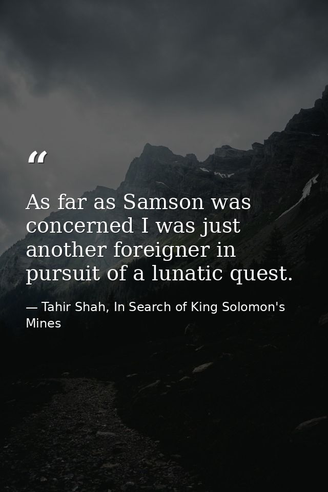 As far as Samson was concerned I was just another foreigner in pursuit of a lunatic quest. — Tahir Shah, In Search of King Solomon's Mines
