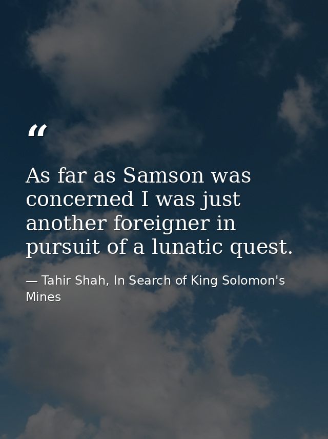 As far as Samson was concerned I was just another foreigner in pursuit of a lunatic quest. — Tahir Shah, In Search of King Solomon's Mines