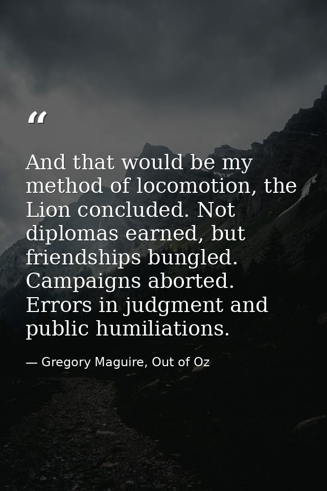 And that would be my method of locomotion, the Lion concluded. Not diplomas earned, but friendships bungled. Campaigns a — Gregory Maguire, Out of Oz