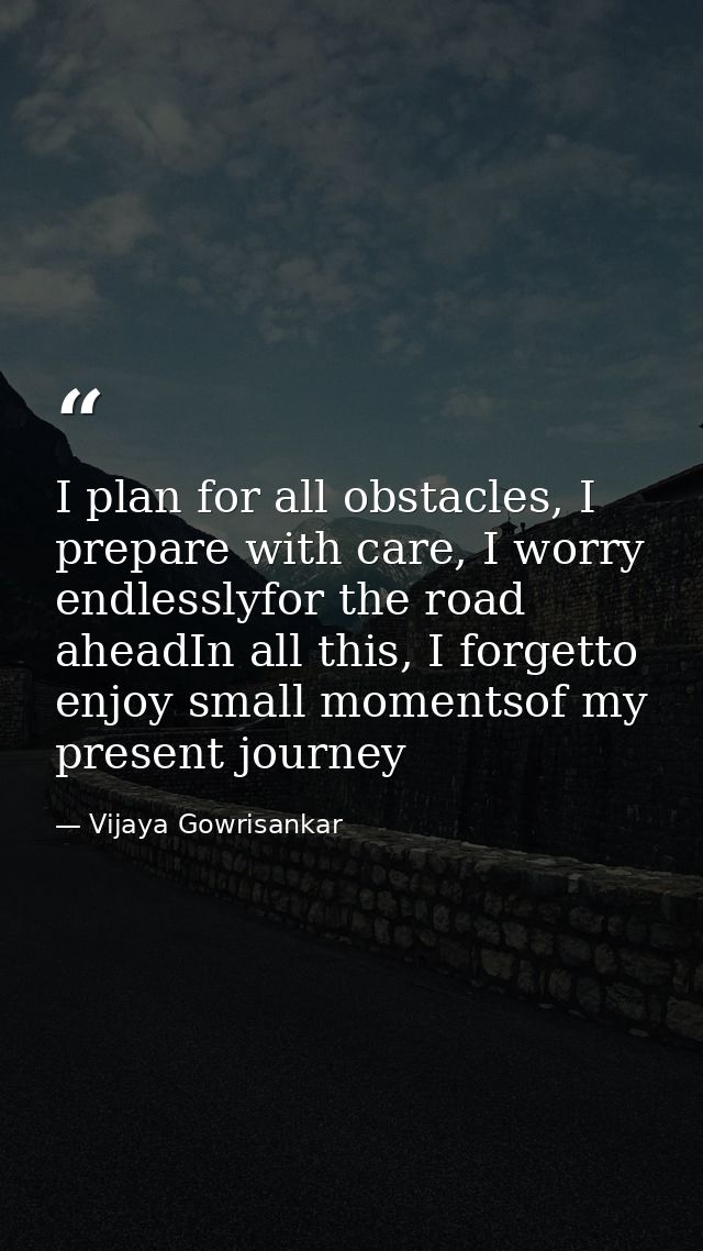 I plan for all obstacles, I prepare with care, I worry endlesslyfor the road aheadIn all this, I forgetto enjoy small mo — Vijaya Gowrisankar