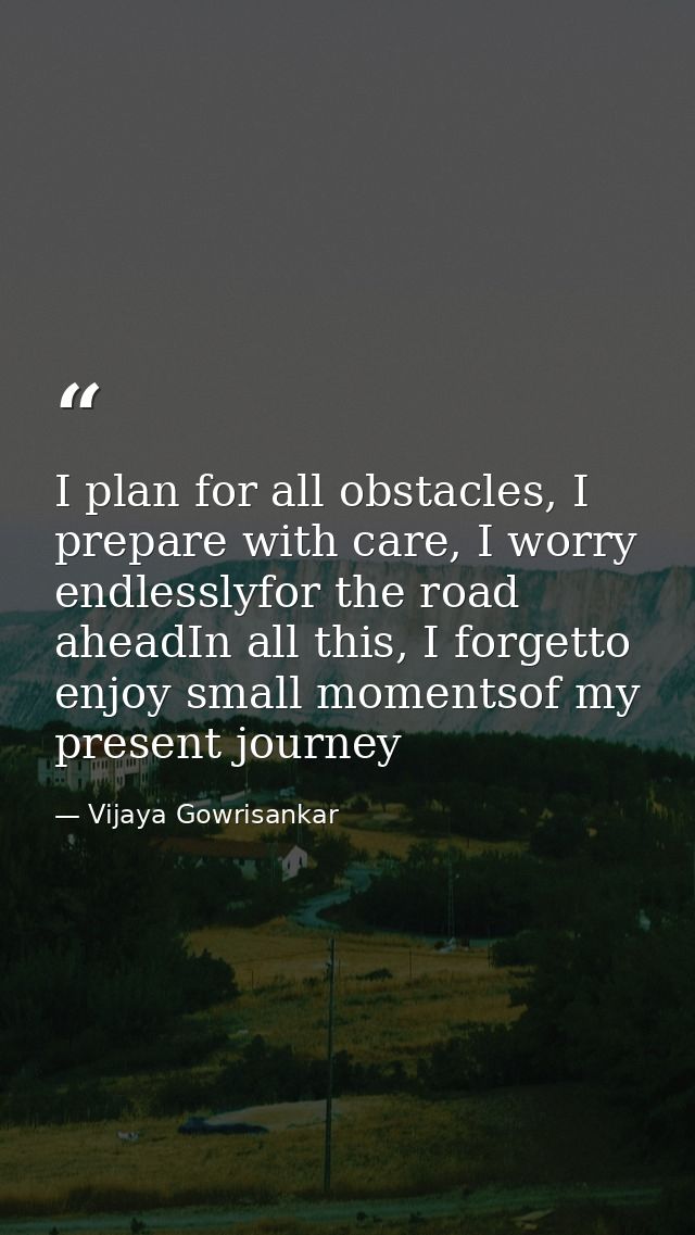 I plan for all obstacles, I prepare with care, I worry endlesslyfor the road aheadIn all this, I forgetto enjoy small mo — Vijaya Gowrisankar