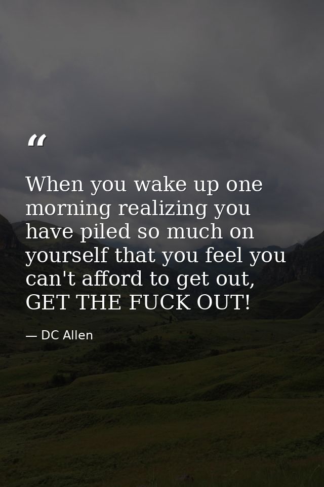 When you wake up one morning realizing you have piled so much on yourself that you feel you can't afford to get out, GET — DC Allen