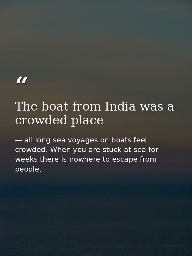 The boat from India was a crowded place — all long sea voyages on boats feel crowded. When you are stuck at sea for weeks there is nowhere to escape from people.