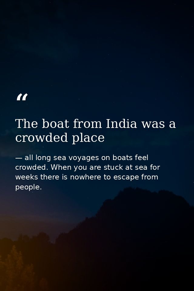 The boat from India was a crowded place — all long sea voyages on boats feel crowded. When you are stuck at sea for weeks there is nowhere to escape from people.