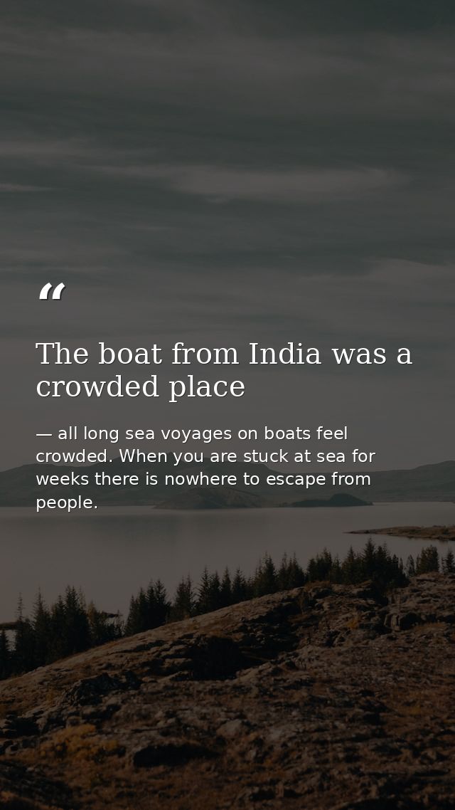 The boat from India was a crowded place — all long sea voyages on boats feel crowded. When you are stuck at sea for weeks there is nowhere to escape from people.