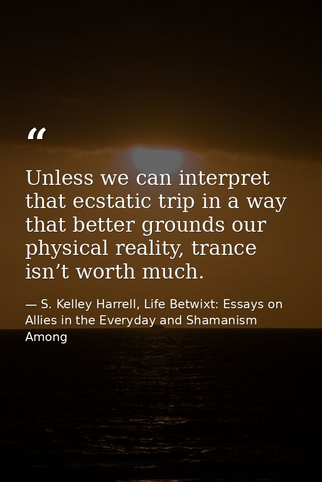 Unless we can interpret that ecstatic trip in a way that better grounds our physical reality, trance isn’t worth much. — S. Kelley Harrell, Life Betwixt: Essays on Allies in the Everyday and Shamanism Among