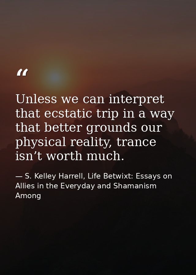 Unless we can interpret that ecstatic trip in a way that better grounds our physical reality, trance isn’t worth much. — S. Kelley Harrell, Life Betwixt: Essays on Allies in the Everyday and Shamanism Among