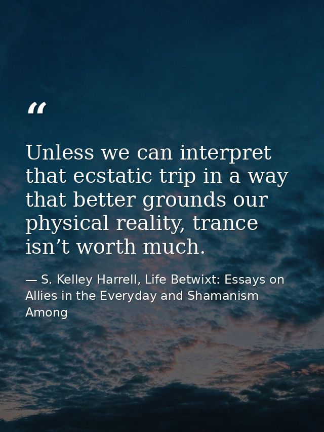 Unless we can interpret that ecstatic trip in a way that better grounds our physical reality, trance isn’t worth much. — S. Kelley Harrell, Life Betwixt: Essays on Allies in the Everyday and Shamanism Among