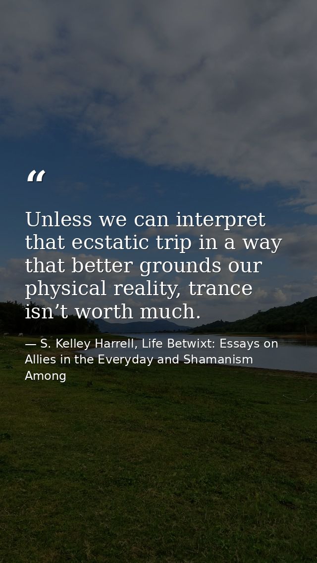 Unless we can interpret that ecstatic trip in a way that better grounds our physical reality, trance isn’t worth much. — S. Kelley Harrell, Life Betwixt: Essays on Allies in the Everyday and Shamanism Among