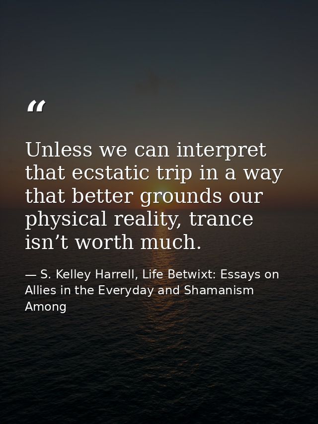 Unless we can interpret that ecstatic trip in a way that better grounds our physical reality, trance isn’t worth much. — S. Kelley Harrell, Life Betwixt: Essays on Allies in the Everyday and Shamanism Among