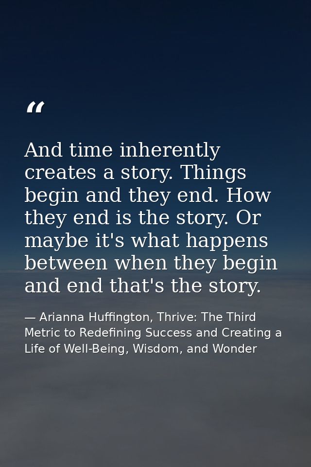 And time inherently creates a story. Things begin and they end. How they end is the story. Or maybe it's what happens be — Arianna Huffington, Thrive: The Third Metric to Redefining Success and Creating a Life of Well-Being, Wisdom, and Wonder