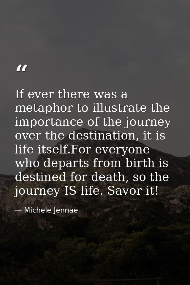 If ever there was a metaphor to illustrate the importance of the journey over the destination, it is life itself.For eve — Michele Jennae