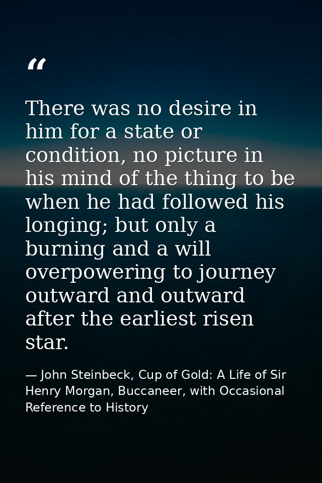 There was no desire in him for a state or condition, no picture in his mind of the thing to be when he had followed his  — John Steinbeck, Cup of Gold: A Life of Sir Henry Morgan, Buccaneer, with Occasional Reference to History