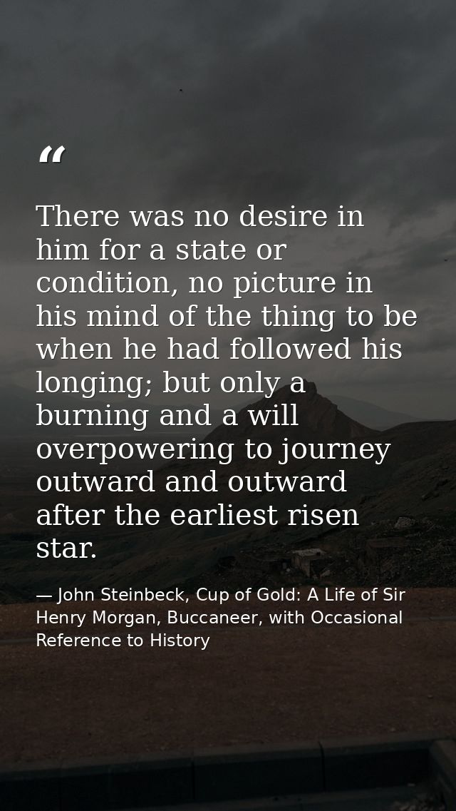 There was no desire in him for a state or condition, no picture in his mind of the thing to be when he had followed his  — John Steinbeck, Cup of Gold: A Life of Sir Henry Morgan, Buccaneer, with Occasional Reference to History