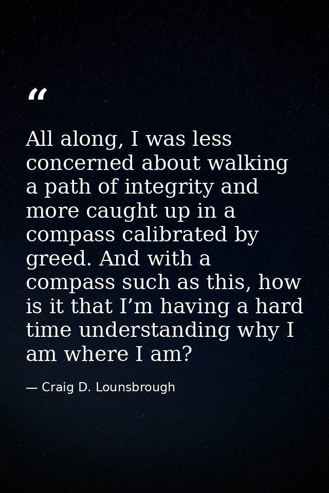 All along, I was less concerned about walking a path of integrity and more caught up in a compass calibrated by greed. A — Craig D. Lounsbrough