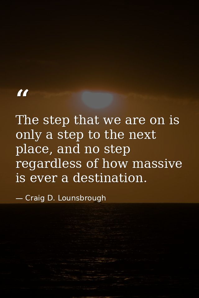 The step that we are on is only a step to the next place, and no step regardless of how massive is ever a destination. — Craig D. Lounsbrough