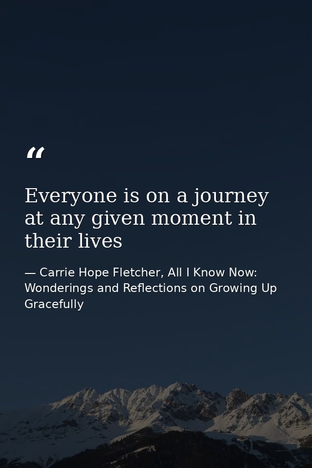 Everyone is on a journey at any given moment in their lives — Carrie Hope Fletcher, All I Know Now: Wonderings and Reflections on Growing Up Gracefully