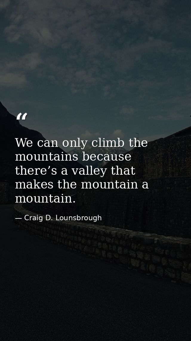 We can only climb the mountains because there’s a valley that makes the mountain a mountain. — Craig D. Lounsbrough