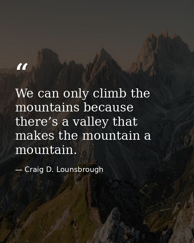 We can only climb the mountains because there’s a valley that makes the mountain a mountain. — Craig D. Lounsbrough