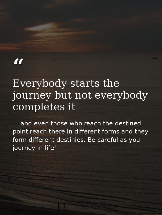 Everybody starts the journey but not everybody completes it — and even those who reach the destined point reach there in different forms and they form different destinies. Be careful as you journey in life!