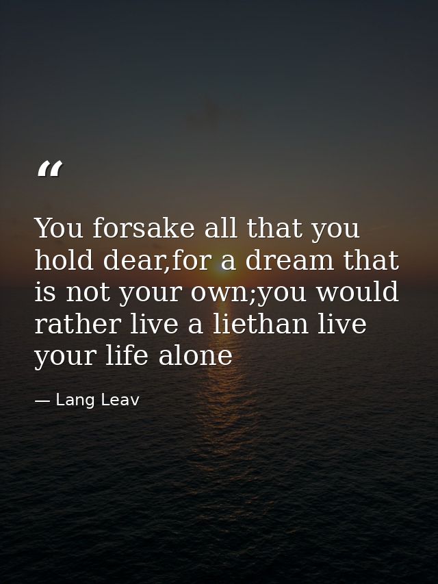 You forsake all that you hold dear,for a dream that is not your own;you would rather live a liethan live your life alone — Lang Leav