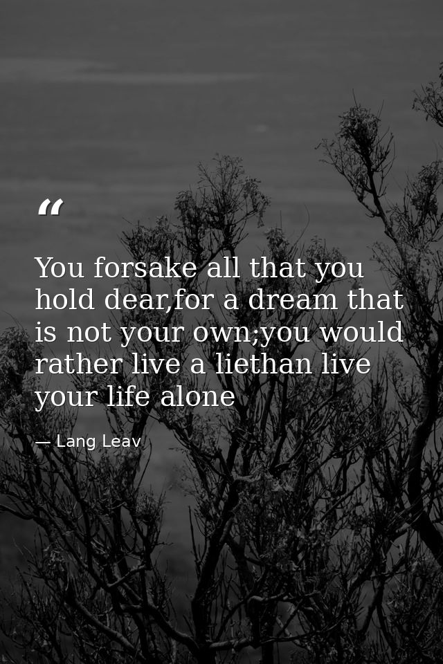 You forsake all that you hold dear,for a dream that is not your own;you would rather live a liethan live your life alone — Lang Leav