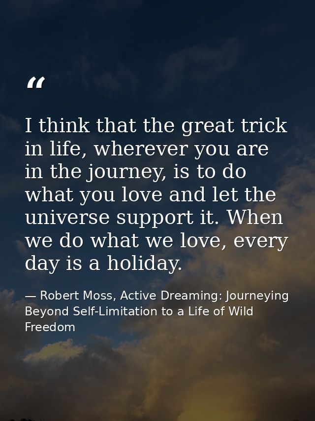I think that the great trick in life, wherever you are in the journey, is to do what you love and let the universe suppo — Robert Moss, Active Dreaming: Journeying Beyond Self-Limitation to a Life of Wild Freedom