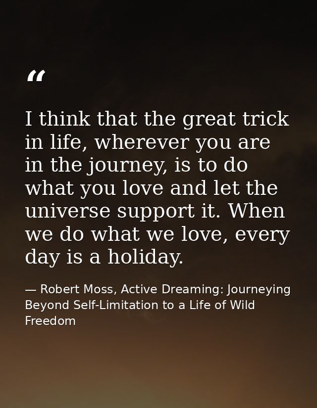 I think that the great trick in life, wherever you are in the journey, is to do what you love and let the universe suppo — Robert Moss, Active Dreaming: Journeying Beyond Self-Limitation to a Life of Wild Freedom