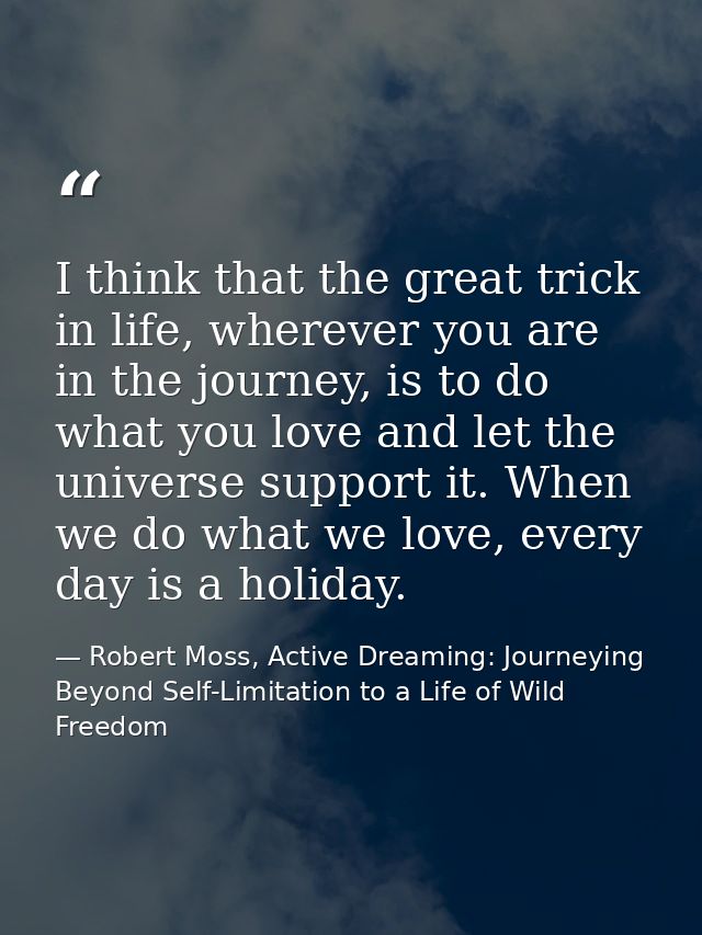 I think that the great trick in life, wherever you are in the journey, is to do what you love and let the universe suppo — Robert Moss, Active Dreaming: Journeying Beyond Self-Limitation to a Life of Wild Freedom