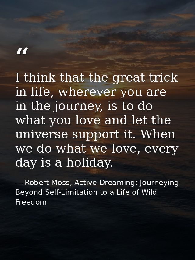 I think that the great trick in life, wherever you are in the journey, is to do what you love and let the universe suppo — Robert Moss, Active Dreaming: Journeying Beyond Self-Limitation to a Life of Wild Freedom