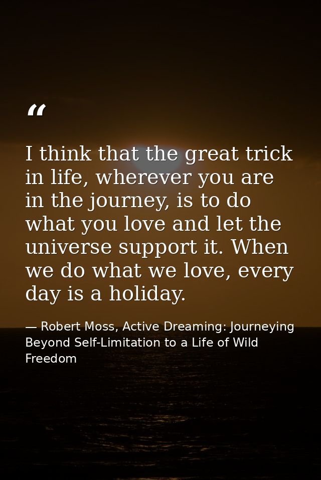 I think that the great trick in life, wherever you are in the journey, is to do what you love and let the universe suppo — Robert Moss, Active Dreaming: Journeying Beyond Self-Limitation to a Life of Wild Freedom