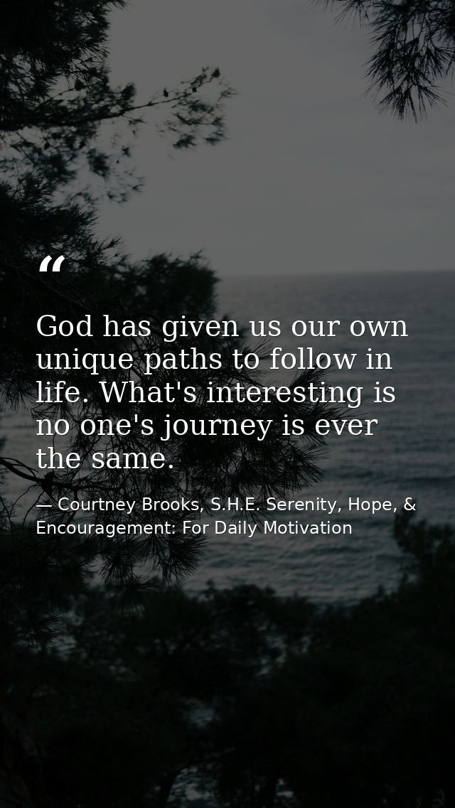 God has given us our own unique paths to follow in life. What's interesting is no one's journey is ever the same. — Courtney Brooks, S.H.E. Serenity, Hope, & Encouragement: For Daily Motivation