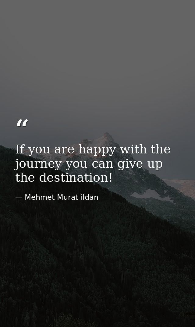 If you are happy with the journey you can give up the destination! — Mehmet Murat ildan