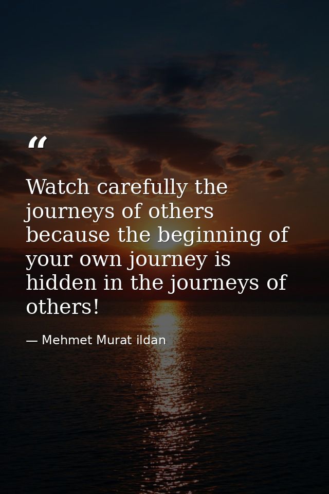 Watch carefully the journeys of others because the beginning of your own journey is hidden in the journeys of others! — Mehmet Murat ildan