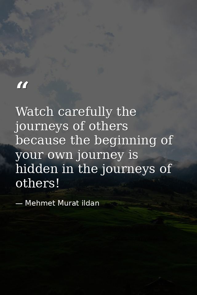 Watch carefully the journeys of others because the beginning of your own journey is hidden in the journeys of others! — Mehmet Murat ildan