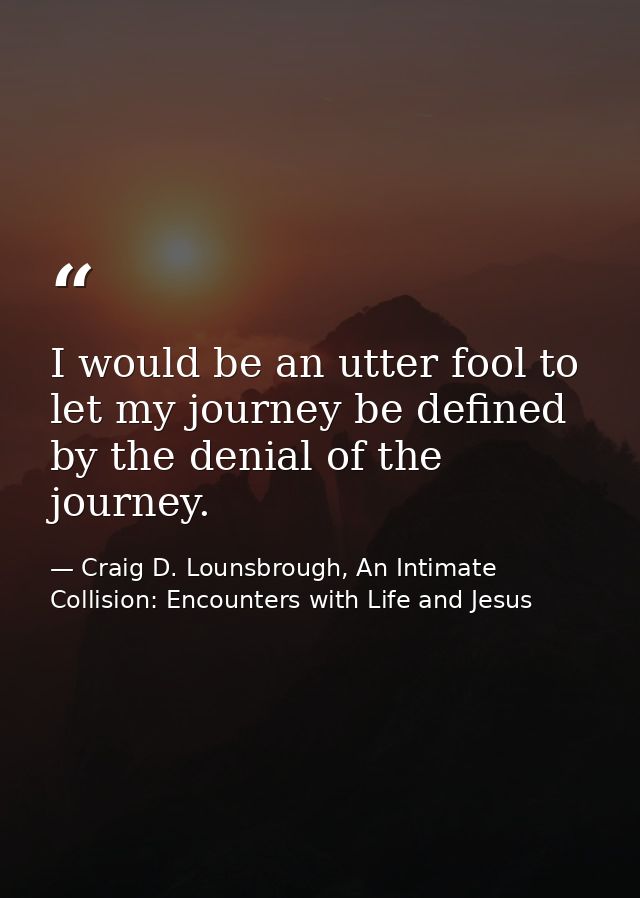 I would be an utter fool to let my journey be defined by the denial of the journey. — Craig D. Lounsbrough, An Intimate Collision: Encounters with Life and Jesus
