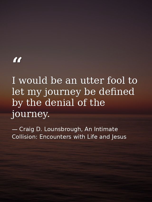 I would be an utter fool to let my journey be defined by the denial of the journey. — Craig D. Lounsbrough, An Intimate Collision: Encounters with Life and Jesus