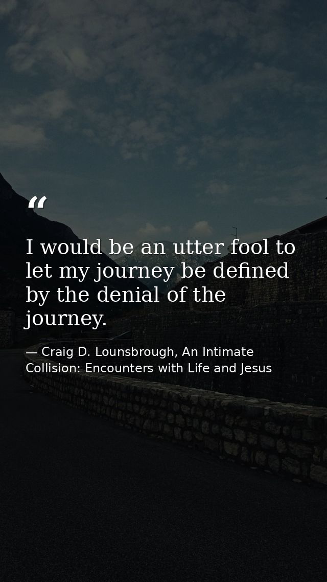 I would be an utter fool to let my journey be defined by the denial of the journey. — Craig D. Lounsbrough, An Intimate Collision: Encounters with Life and Jesus