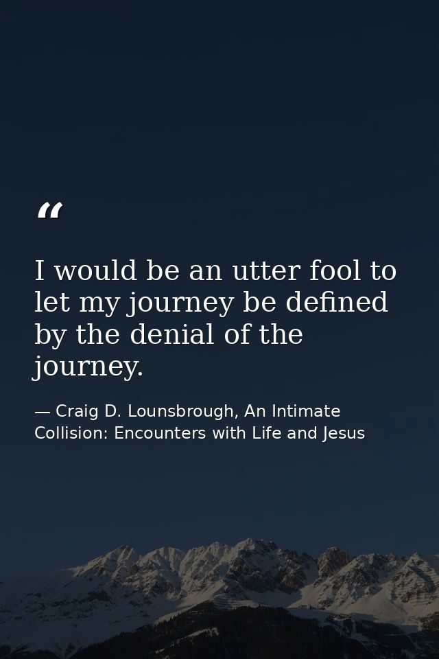 I would be an utter fool to let my journey be defined by the denial of the journey. — Craig D. Lounsbrough, An Intimate Collision: Encounters with Life and Jesus