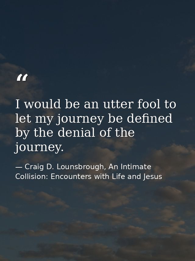 I would be an utter fool to let my journey be defined by the denial of the journey. — Craig D. Lounsbrough, An Intimate Collision: Encounters with Life and Jesus