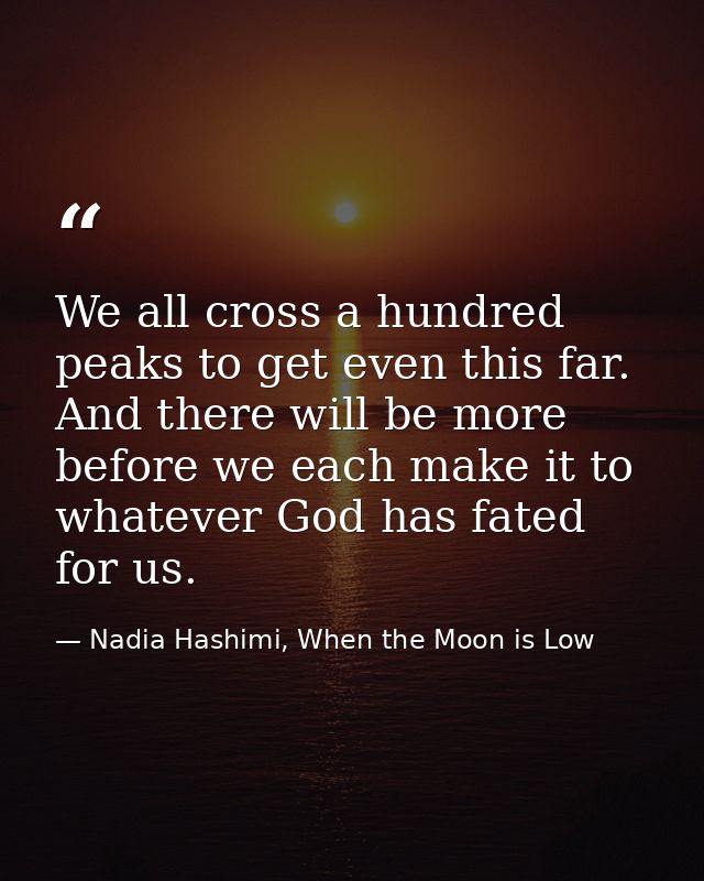 We all cross a hundred peaks to get even this far. And there will be more before we each make it to whatever God has fat — Nadia Hashimi, When the Moon is Low
