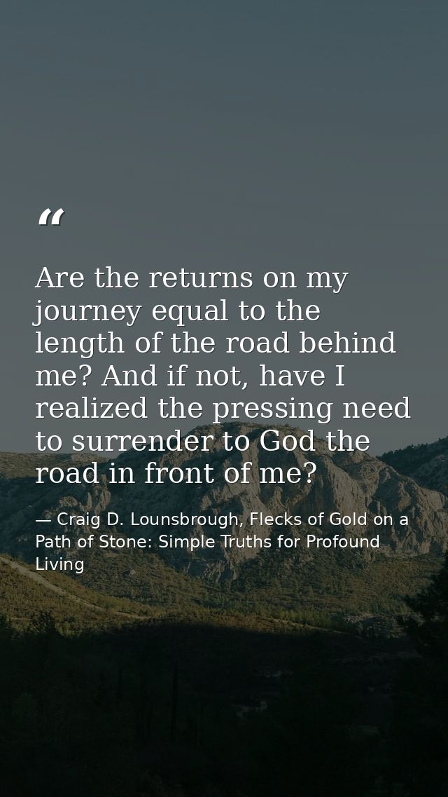 Are the returns on my journey equal to the length of the road behind me? And if not, have I realized the pressing need t — Craig D. Lounsbrough, Flecks of Gold on a Path of Stone: Simple Truths for Profound Living
